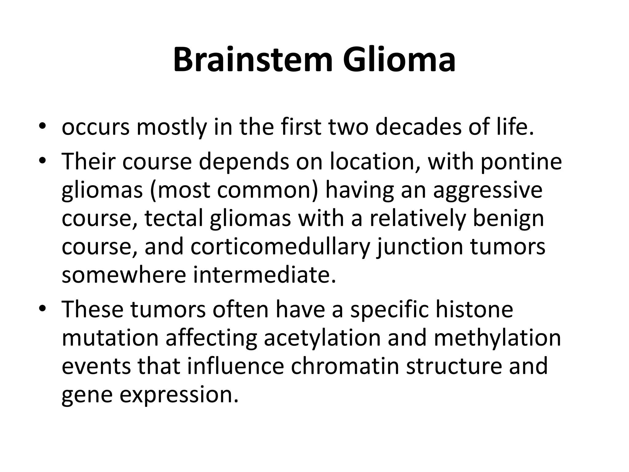 Brainstem Glioma
• occurs mostly in the first two decades of life.
• Their course depends on location, with pontine
gliomas (most common) having an aggressive
course, tectal gliomas with a relatively benign
course, and corticomedullary junction tumors
somewhere intermediate.
• These tumors often have a specific histone
mutation affecting acetylation and methylation
events that influence chromatin structure and
gene expression.
 