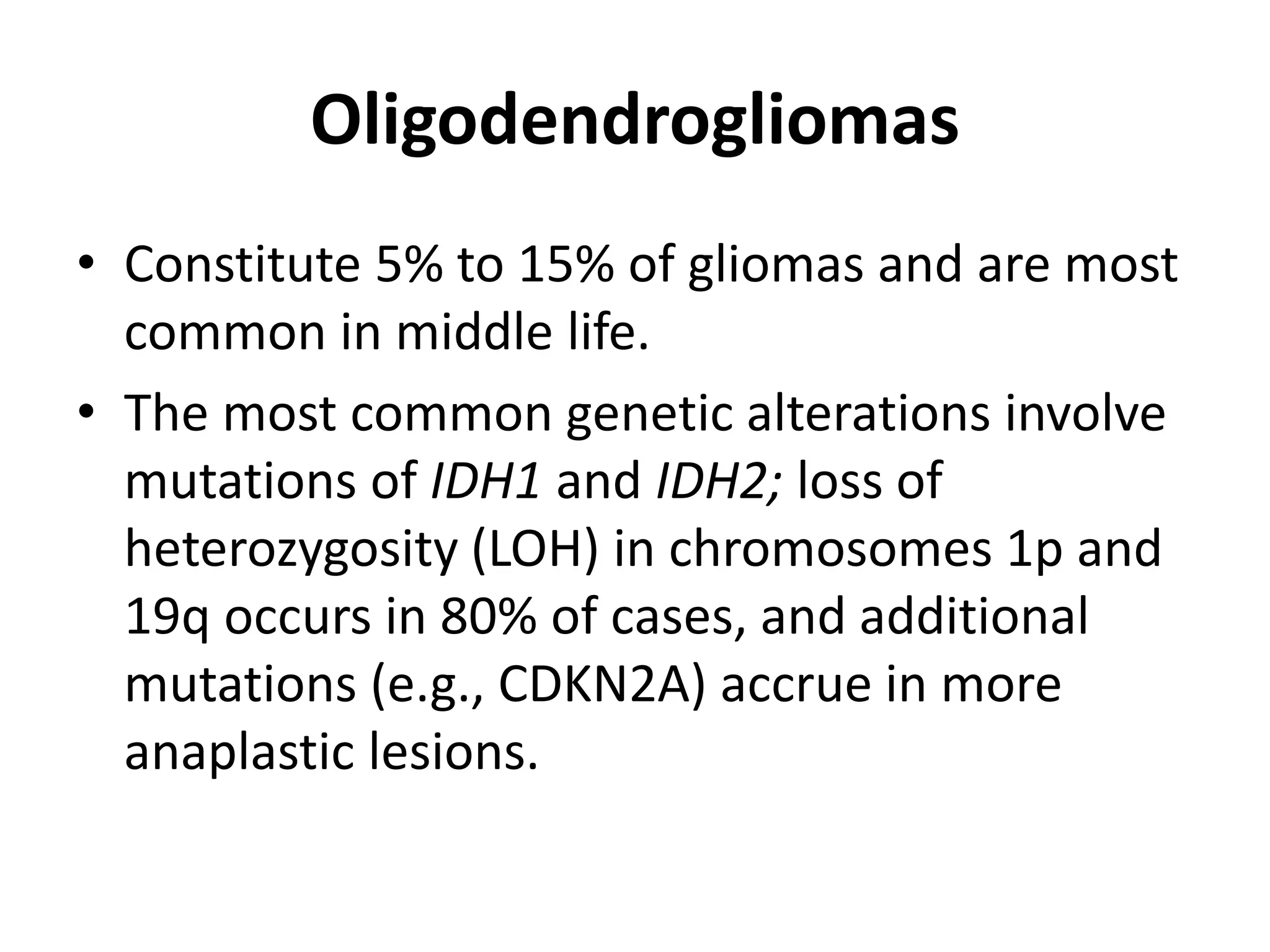 Oligodendrogliomas
• Constitute 5% to 15% of gliomas and are most
common in middle life.
• The most common genetic alterations involve
mutations of IDH1 and IDH2; loss of
heterozygosity (LOH) in chromosomes 1p and
19q occurs in 80% of cases, and additional
mutations (e.g., CDKN2A) accrue in more
anaplastic lesions.
 