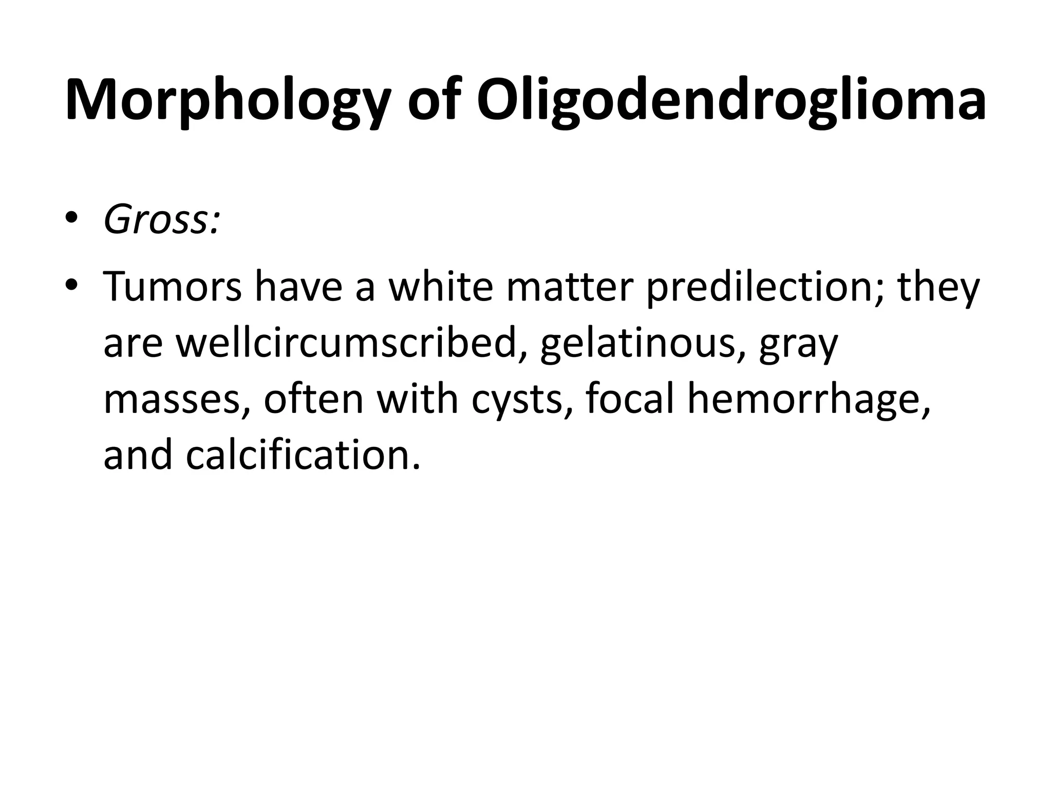 Morphology of Oligodendroglioma
• Gross:
• Tumors have a white matter predilection; they
are wellcircumscribed, gelatinous, gray
masses, often with cysts, focal hemorrhage,
and calcification.
 