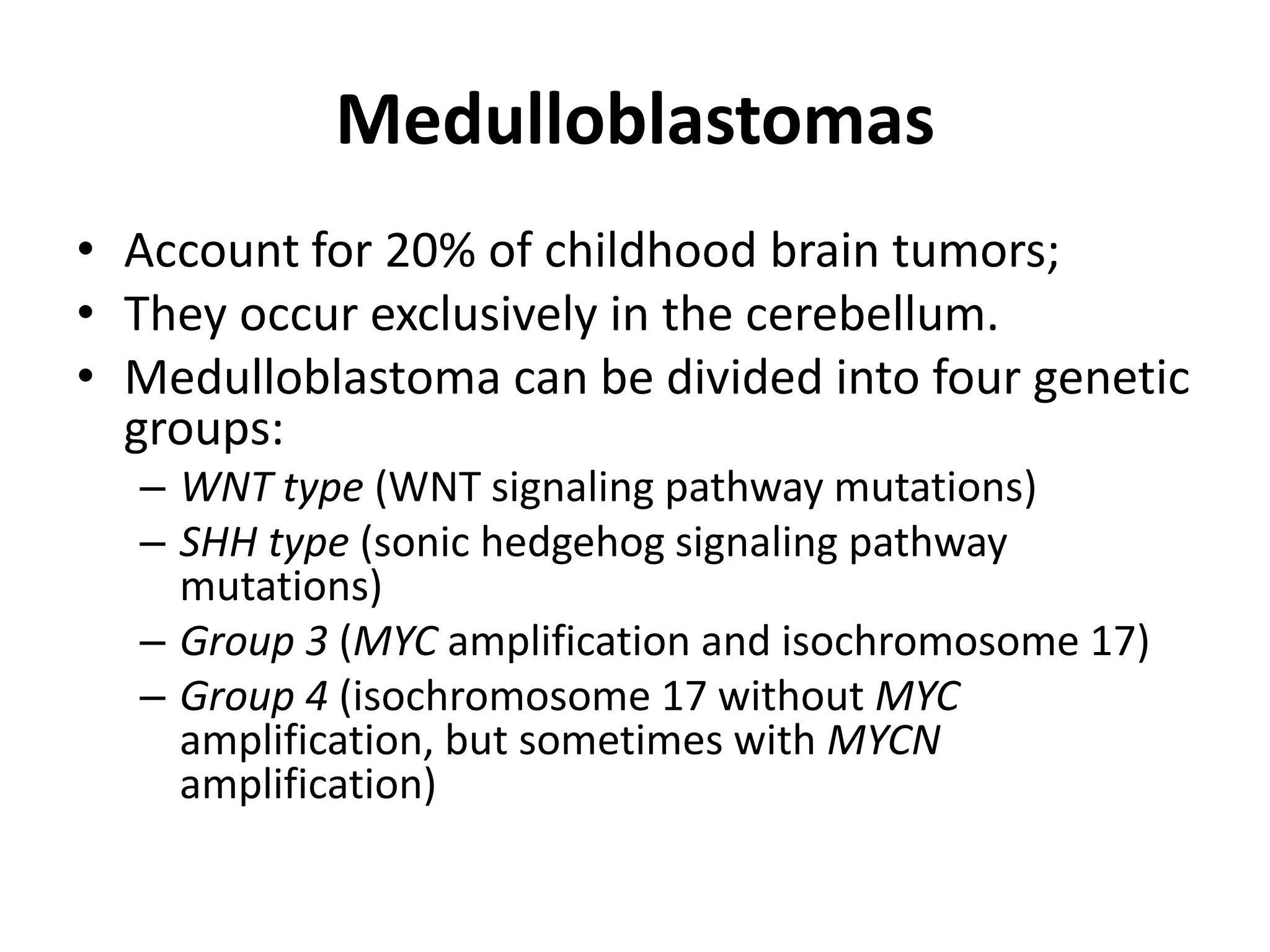 Medulloblastomas
• Account for 20% of childhood brain tumors;
• They occur exclusively in the cerebellum.
• Medulloblastoma can be divided into four genetic
groups:
– WNT type (WNT signaling pathway mutations)
– SHH type (sonic hedgehog signaling pathway
mutations)
– Group 3 (MYC amplification and isochromosome 17)
– Group 4 (isochromosome 17 without MYC
amplification, but sometimes with MYCN
amplification)
 