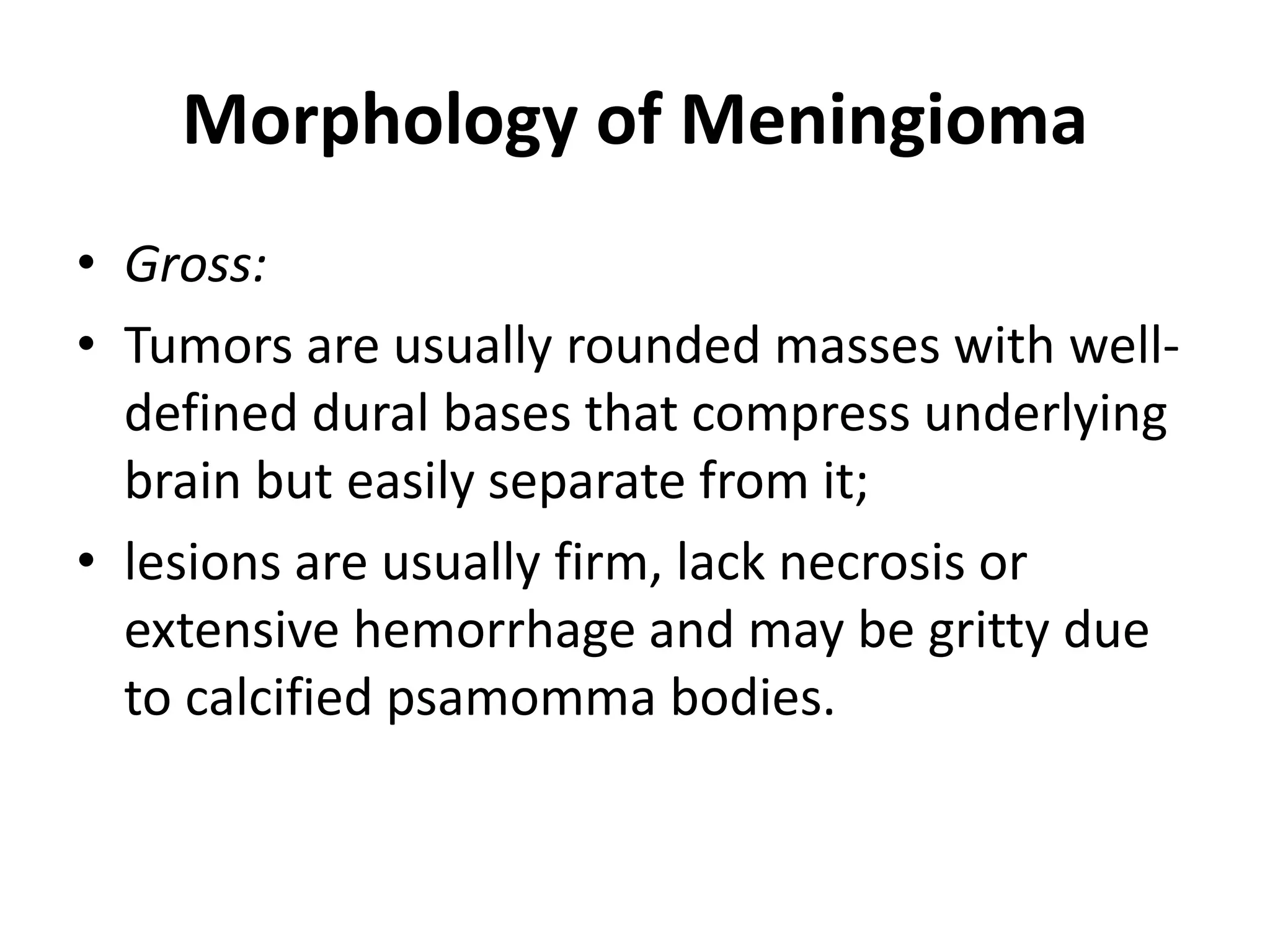 Morphology of Meningioma
• Gross:
• Tumors are usually rounded masses with well-
defined dural bases that compress underlying
brain but easily separate from it;
• lesions are usually firm, lack necrosis or
extensive hemorrhage and may be gritty due
to calcified psamomma bodies.
 