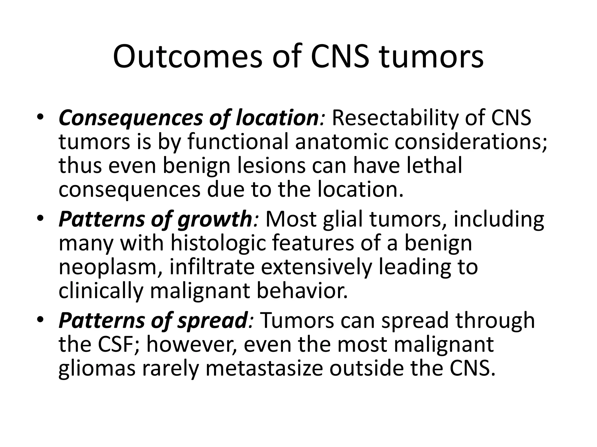 Outcomes of CNS tumors
• Consequences of location: Resectability of CNS
tumors is by functional anatomic considerations;
thus even benign lesions can have lethal
consequences due to the location.
• Patterns of growth: Most glial tumors, including
many with histologic features of a benign
neoplasm, infiltrate extensively leading to
clinically malignant behavior.
• Patterns of spread: Tumors can spread through
the CSF; however, even the most malignant
gliomas rarely metastasize outside the CNS.
 