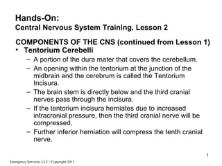 1
Emergency Services, LLC / Copyright 2013
COMPONENTS OF THE CNS (continued from Lesson 1)
• Tentorium Cerebelli
– A portion of the dura mater that covers the cerebellum.
– An opening within the tentorium at the junction of the
midbrain and the cerebrum is called the Tentorium
Incisura.
– The brain stem is directly below and the third cranial
nerves pass through the incisura.
– If the tentorium incisura herniates due to increased
intracranial pressure, then the third cranial nerve will be
compressed.
– Further inferior herniation will compress the tenth cranial
nerve.
Hands-On:
Central Nervous System Training, Lesson 2
 