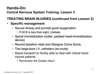Emergency Services, LLC / Copyright 2013
1
TREATING BRAIN INJURIES (continued from Lesson 2)
• Specific management
– Secure Airway and provide good oxygenation.Secure Airway and provide good oxygenation.
• If GCS is less than eight, intubate.If GCS is less than eight, intubate.
– Spinal immobilization (collar, padded head-immobilizationSpinal immobilization (collar, padded head-immobilization
device)device)
– Record baseline vitals and Glasgow Coma Score.Record baseline vitals and Glasgow Coma Score.
– Two large-bore I.V. catheters (en-route)Two large-bore I.V. catheters (en-route)
– Rapid transport to facility able to deal with critical head-
injured patients
• Remember the Golden Hour!
Hands-On:
Central Nervous System Training, Lesson 3
 