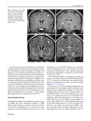 8 M. A. Schaller et al.
Fig. 4 Coronal pc T1 WI (a, b)
and coronal pc fluid attenuated
inversion recovery (FLAIR)
images (c, d) in tuberculous
meningitis. Note prominent
hyperintense signals of pial
(arrowhead) and ependymal
(arrow) structures on pc FLAIR
images (c, d)
The time-costly character of traditional microbiological
techniques formed the necessity for faster diagnostic molec-
ular and biochemical analysis techniques to facilitate early
diagnosis [7, 28]. Several molecular-based techniques, of-
ten drawn from successful techniques used for the diagnosis
of tuberculosis in respiratory specimens, have been evalu-
ated for their applicability in the diagnosis of TBM [7]. The
techniques include nucleic acid amplification (NAA) meth-
ods, antibody and antigen detection or chemical assays such
as adenosine deaminase and tuberculostearic acid measure-
ments [7]. A tissue diagnosis (by histopathology and my-
cobacterial culture) should be attempted whenever possible,
either by biopsy of focal lesions or through diagnostic sam-
pling from extraneural sites of disease, e.g. lungs, gastric
fluid, lymph nodes, liver and bone marrow [16, 33].
Neuroradiological Findings
Computed tomography (CT) and magnetic resonance imag-
ing (MRI) may show characteristic findings in TBM.
When clinical symptoms and history raise the suspicion
of CNS TB, neuroimaging poses a cornerstone in early
diagnostics and should include the whole neuro-axis [33].
Furthermore, as most CNS TB infections are a secondary
result of hematogenous spread, a close look for co-existing
extra-neural manifestations of TB, especially pulmonary
through chest radiography, is rewarded in at least 30–50%
of cases [34, 47–49].
Contrast-enhanced MRI is considered the modality of
choice in assessment and detection of CNS TB and superior
to CT in sensitivity and specificity, thus providing more
diagnostic information for an earlier and more confident
diagnosis [3, 7, 20, 50–55].
The presence of (1) basal meningeal enhancement and
basal exudates, (2) hydrocephalus and (3) infarctions is the
diagnostic triad of tuberculous meningitis [3]. These three
and tuberculoma are the four most common features seen
in TBM ([56], Figs. 3 and 4). The manifestations can occur
alone or in combination and may not be detected radio-
graphically until advanced stages [6]. In two large com-
munity-based series of CT findings, hydrocephalus was
seen in approximately 75%, basal meningeal enhancement
in 38% and cerebral infarcts in 15–28% of patients ([57,
58]; Fig. 5). A smaller case study based on MRI in chil-
dren with TBM found meningeal enhancement in 91%,
hydrocephalus in 64% and cerebral infarction in 46% of
K
 