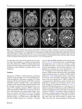 10 M. A. Schaller et al.
Fig. 6 A 57-year-old man suffering from progressive disorientation, disturbance of vigilance, oculomotor nerve palsy left and headache due
to tuberculous meningoencephalitis. Axial fluid attenuated inversion recovery (FLAIR) images (a, b) showing nearly symmetrical hyperintense
signal changes of the insular (a, arrow), temporal (b, arrow) and paramedian frontobasal cortex and subcortical white matter (a, b: arrowhead)
with restricted diffusion on DWI (c, d; b= 1000s/mm2
; arrow, arrowhead); g, h: corresponding apparent diffusion coefficient (ADC) maps; note
additional cerebellar lesion left sided (d, h: black arrow) and also restricted diffusion in the periventricular region of the third ventricle. Axial pc
T1 WI (e, f) exhibiting slight enhancement in the Sylvian fissure (e, arrow) and temporopolar (f)
ing especially of the basal arterial segments and also indi-
rect signs of hydrocephalus, e.g. shifting of the pericallosal
artery. Most infarctions in TBM are multiple, bilateral and
located in the basal ganglia and the anterior thalamus [69];
nonetheless, cortical ischemia is possible and not a rare
finding [67].
Treatment
The presence of TBM is a medical emergency and therapy
should be started promptly, even when microbiological or
molecular diagnostic confirmation is pending [33]. Unlike
pulmonary TB, the optimal therapy of CNS TB is not firmly
established, lacking controlled studies and international
standards. While isoniazid (INH), pyrazinamide (PZA) and
the chinolones levofloxacin and moxifloxacin show a suf-
ficient CNS availability, rifampicin (RMP), streptomycin
(SM) and ethambutol (EMB) have less because they have
poorer CSF penetration and require higher dosages, lead-
ing to more adverse side effects [30, 70, 71]. The typical
treatment regimen as suggested by the WHO and British
Infection Society is a 2-month course of INH, RMP, PZA
and SM or EMB, followed by a 6-month or 10-month
course of INH and RMP, depending on the regional guide-
lines [33, 70, 72]. Corticosteroids such as dexamethasone
and prednisolone seem to reduce the mortality in adults
with TBM and improve overall survival, possibly through
reducing hydrocephalus and preventing infarction, even
though exact mechanisms are not yet understood [17, 73,
74]. A Cochrane review showed that adjunctive corticos-
teroids in TBM treatment reduced mortality and disabling
residual neurologic deficits in children and HIV-negative
patients [24, 33, 75]. Experimental studies in animal mod-
els from the 1930s and modern immunology suggest that
much of the tissue damage done in TBM is attributed to
a dysregulated host inflammatory response through erratic
production of cytokines and chemokines and not neces-
sarily through the mycobacteria themselves [6, 76, 77].
Especially HIV-infected patients are at increased risk of
immune reconstitution inflammatory syndrome (IRIS) once
antiretroviral therapy has been started, thus worsening the
symptoms of TBM [78, 79]. Related to IRIS, a paradoxical
worsening of imaging findings during effective antituber-
cular or antiretroviral treatment is commonly observed. In
one cohort study from India including 34 patients with
TBM, more than 64% showed paradoxical deterioration
K
 