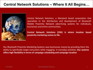 Central Network Solutions – Where It All Begins…


                         Central Network Solutions, a Maryland based corporation that
                         specializes in the distribution and development of Bluetooth
                         Mobile Proximity Network advertising systems for individuals,
                         businesses and entire communities.

                         Central Network Solutions (CNS) is where location based
                         proximity marketing comes to life.




Our Bluetooth Proximity Marketing Systems save businesses money by providing them the
ability to specifically target consumers while engaging in everyday activities. Our systems
offers high flexibility in terms of campaign scheduling and campaign location




  7/13/2010                          Central Network Solutions                          1
 