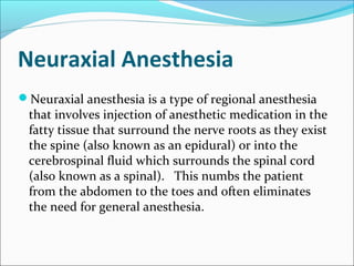 Neuraxial Anesthesia
Neuraxial anesthesia is a type of regional anesthesia
that involves injection of anesthetic medication in the
fatty tissue that surround the nerve roots as they exist
the spine (also known as an epidural) or into the
cerebrospinal fluid which surrounds the spinal cord
(also known as a spinal). This numbs the patient
from the abdomen to the toes and often eliminates
the need for general anesthesia.
 