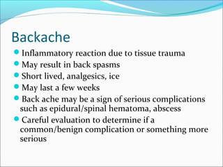 Backache
Inflammatory reaction due to tissue trauma
May result in back spasms
Short lived, analgesics, ice
May last a few weeks
Back ache may be a sign of serious complications
such as epidural/spinal hematoma, abscess
Careful evaluation to determine if a
common/benign complication or something more
serious
 
