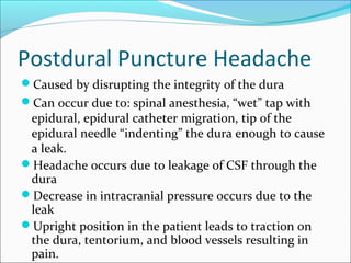 Postdural Puncture Headache
Caused by disrupting the integrity of the dura
Can occur due to: spinal anesthesia, “wet” tap with
epidural, epidural catheter migration, tip of the
epidural needle “indenting” the dura enough to cause
a leak.
Headache occurs due to leakage of CSF through the
dura
Decrease in intracranial pressure occurs due to the
leak
Upright position in the patient leads to traction on
the dura, tentorium, and blood vessels resulting in
pain.
 