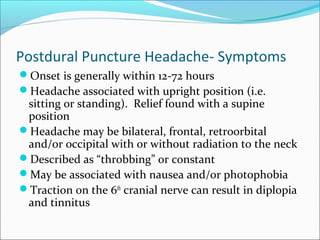 Postdural Puncture Headache- Symptoms
Onset is generally within 12-72 hours
Headache associated with upright position (i.e.
sitting or standing). Relief found with a supine
position
Headache may be bilateral, frontal, retroorbital
and/or occipital with or without radiation to the neck
Described as “throbbing” or constant
May be associated with nausea and/or photophobia
Traction on the 6th
cranial nerve can result in diplopia
and tinnitus
 