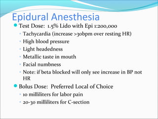Epidural Anesthesia
Test Dose: 1.5% Lido with Epi 1:200,000
◦ Tachycardia (increase >30bpm over resting HR)
◦ High blood pressure
◦ Light headedness
◦ Metallic taste in mouth
◦ Facial numbness
◦ Note: if beta blocked will only see increase in BP not
HR
Bolus Dose: Preferred Local of Choice
◦ 10 milliliters for labor pain
◦ 20-30 milliliters for C-section
 
