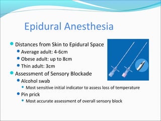 Epidural Anesthesia
Distances from Skin to Epidural Space
Average adult: 4-6cm
Obese adult: up to 8cm
Thin adult: 3cm
Assessment of Sensory Blockade
Alcohol swab
 Most sensitive initial indicator to assess loss of temperature
Pin prick
 Most accurate assessment of overall sensory block
 