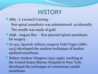 HISTORY
1885 - J. Leonard Corning –
first spinal anesthetic was administered accidentally
The needle was made of gold
1898 - August Bier - first planned spinal anesthesia
for surgery
In 1921, Spanish military surgeon Fidel Pagés (1886–
1923) developed the modern technique of lumbar
epidural anesthesia
Robert Andrew Hingson (1913–1996), working at
the United States Marine Hospital in New York,
developed the technique of continuous caudal
anesthesia.
 