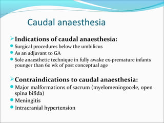 Caudal anaesthesia
Indications of caudal anaesthesia:
Surgical procedures below the umbilicus
As an adjuvant to GA
Sole anaesthetic technique in fully awake ex-premature infants
younger than 60 wk of post conceptual age
Contraindications to caudal anaesthesia:
Major malformations of sacrum (myelomeningocele, open
spina bifida)
Meningitis
Intracranial hypertension
 