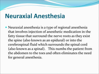 Neuraxial Anesthesia
 Neuraxial anesthesia is a type of regional anesthesia
that involves injection of anesthetic medication in the
fatty tissue that surround the nerve roots as they exist
the spine (also known as an epidural) or into the
cerebrospinal fluid which surrounds the spinal cord
(also known as a spinal). This numbs the patient from
the abdomen to the toes and often eliminates the need
for general anesthesia.
 