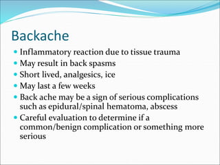 Backache
 Inflammatory reaction due to tissue trauma
 May result in back spasms
 Short lived, analgesics, ice
 May last a few weeks
 Back ache may be a sign of serious complications
such as epidural/spinal hematoma, abscess
 Careful evaluation to determine if a
common/benign complication or something more
serious
 