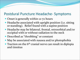 Postdural Puncture Headache- Symptoms
 Onset is generally within 12-72 hours
 Headache associated with upright position (i.e. sitting
or standing). Relief found with a supine position
 Headache may be bilateral, frontal, retroorbital and/or
occipital with or without radiation to the neck
 Described as “throbbing” or constant
 May be associated with nausea and/or photophobia
 Traction on the 6th cranial nerve can result in diplopia
and tinnitus
 