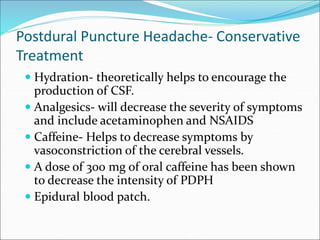 Postdural Puncture Headache- Conservative
Treatment
 Hydration- theoretically helps to encourage the
production of CSF.
 Analgesics- will decrease the severity of symptoms
and include acetaminophen and NSAIDS
 Caffeine- Helps to decrease symptoms by
vasoconstriction of the cerebral vessels.
 A dose of 300 mg of oral caffeine has been shown
to decrease the intensity of PDPH
 Epidural blood patch.
 