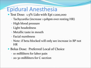 Epidural Anesthesia
 Test Dose: 1.5% Lido with Epi 1:200,000
◦ Tachycardia (increase >30bpm over resting HR)
◦ High blood pressure
◦ Light headedness
◦ Metallic taste in mouth
◦ Facial numbness
◦ Note: if beta blocked will only see increase in BP not
HR
 Bolus Dose: Preferred Local of Choice
◦ 10 milliliters for labor pain
◦ 20-30 milliliters for C-section
 