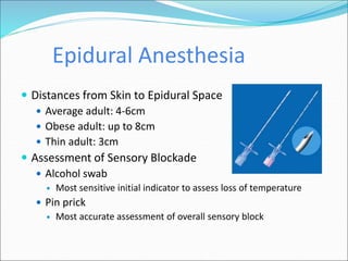 Epidural Anesthesia
 Distances from Skin to Epidural Space
 Average adult: 4-6cm
 Obese adult: up to 8cm
 Thin adult: 3cm
 Assessment of Sensory Blockade
 Alcohol swab
 Most sensitive initial indicator to assess loss of temperature
 Pin prick
 Most accurate assessment of overall sensory block
 