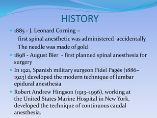 HISTORY
 1885 - J. Leonard Corning –
first spinal anesthetic was administered accidentally
The needle was made of gold
 1898 - August Bier - first planned spinal anesthesia for
surgery
 In 1921, Spanish military surgeon Fidel Pagés (1886–
1923) developed the modern technique of lumbar
epidural anesthesia
 Robert Andrew Hingson (1913–1996), working at
the United States Marine Hospital in New York,
developed the technique of continuous caudal
anesthesia.
 