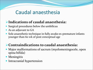 Caudal anaesthesia
Indications of caudal anaesthesia:
 Surgical procedures below the umbilicus
 As an adjuvant to GA
 Sole anaesthetic technique in fully awake ex-premature infants
younger than 60 wk of post conceptual age
Contraindications to caudal anaesthesia:
 Major malformations of sacrum (myelomeningocele, open
spina bifida)
 Meningitis
 Intracranial hypertension
 
