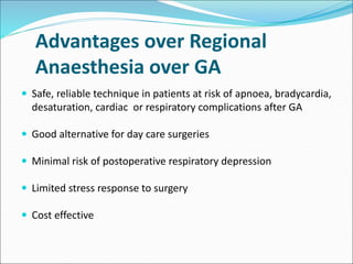 Advantages over Regional
Anaesthesia over GA
 Safe, reliable technique in patients at risk of apnoea, bradycardia,
desaturation, cardiac or respiratory complications after GA
 Good alternative for day care surgeries
 Minimal risk of postoperative respiratory depression
 Limited stress response to surgery
 Cost effective
 
