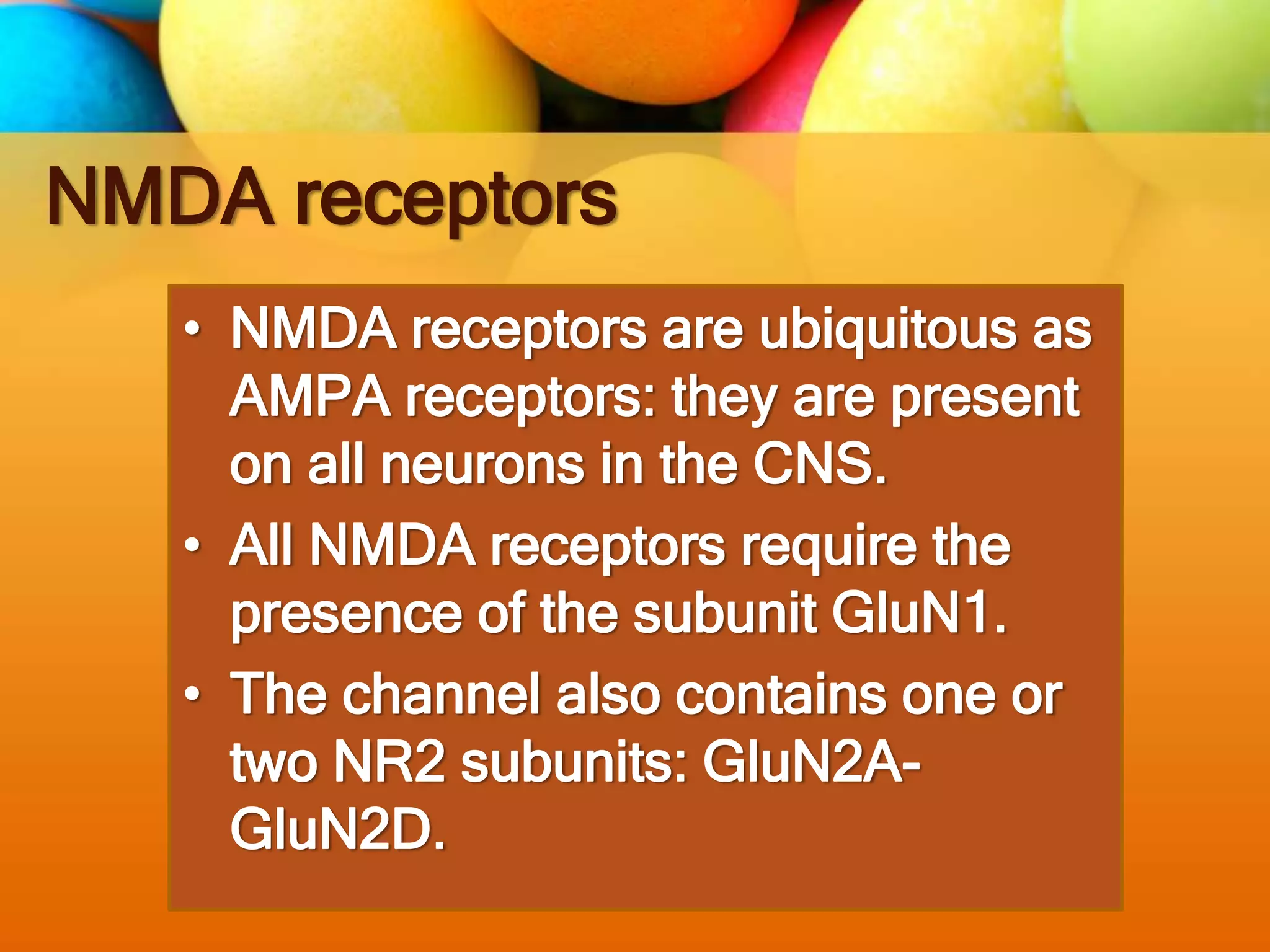 NMDA receptors
• NMDA receptors are ubiquitous as
AMPA receptors: they are present
on all neurons in the CNS.
• All NMDA receptors require the
presence of the subunit GluN1.
• The channel also contains one or
two NR2 subunits: GluN2A-
GluN2D.
 