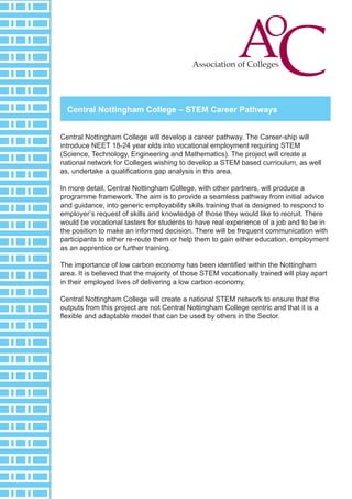 Central Nottingham College – STEM Career Pathways
Central Nottingham College will develop a career pathway. The Career-ship will
introduce NEET 18-24 year olds into vocational employment requiring STEM
(Science, Technology, Engineering and Mathematics). The project will create a
national network for Colleges wishing to develop a STEM based curriculum, as well
as, undertake a qualifications gap analysis in this area.
In more detail, Central Nottingham College, with other partners, will produce a
programme framework. The aim is to provide a seamless pathway from initial advice
and guidance, into generic employability skills training that is designed to respond to
employer’s request of skills and knowledge of those they would like to recruit. There
would be vocational tasters for students to have real experience of a job and to be in
the position to make an informed decision. There will be frequent communication with
participants to either re-route them or help them to gain either education, employment
as an apprentice or further training.
The importance of low carbon economy has been identified within the Nottingham
area. It is believed that the majority of those STEM vocationally trained will play apart
in their employed lives of delivering a low carbon economy.
Central Nottingham College will create a national STEM network to ensure that the
outputs from this project are not Central Nottingham College centric and that it is a
flexible and adaptable model that can be used by others in the Sector.
 