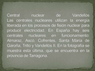 Central nuclear de VandellòsLas centrales nucleares utilizan la energía liberada en los procesos de fisión nuclear para producir electricidad. En España hay seis centrales nucleares en funcionamiento: Almaraz, Ascó, Cofrentes, Santa María de Garoña, Trillo y Vandellòs II. En la fotografía se muestra esta última, que se encuentra en la provincia de Tarragona.