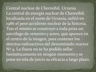 Central nuclear de Chernóbil, Ucrania La central de energía nuclear de Chernóbil, localizada en el norte de Ucrania, sufrió en 1986 el peor accidente nuclear de la historia. Tras el mismo se construyó a toda prisa un sarcófago de cemento y acero, que aparece en el centro de la imagen, para contener los detritos radioactivos del denominado reactor Nº 4. La fisura no se ha podido sellar herméticamente en ningún momento y se pone en tela de juicio su eficacia a largo plazo.