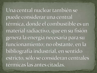 Una central nuclear también se puede considerar una central térmica, donde el combustible es un material radiactivo, que en su fisión genera la energía necesaria para su funcionamiento; no obstante, en la bibliografía industrial, en sentido estricto, sólo se consideran centrales térmicas las antes citadas.