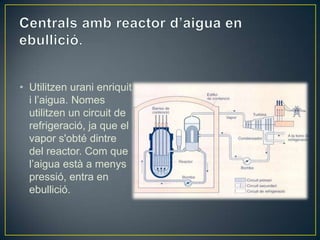 • Utilitzen urani enriquit
  i l’aigua. Nomes
  utilitzen un circuit de
  refrigeració, ja que el
  vapor s'obté dintre
  del reactor. Com que
  l’aigua està a menys
  pressió, entra en
  ebullició.
 
