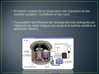 • El reactor nuclear és el component més important de les
  centrals nuclears i constitueix el seu nucli.

• Fa possible l’aprofitament de l’energia tèrmica obtinguda per
  l’obtenció de vapor d’aigua que acciona la turbina solidària al
  generador elèctric.
 