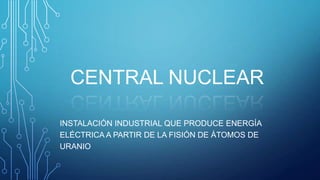 CENTRAL NUCLEAR
INSTALACIÓN INDUSTRIAL QUE PRODUCE ENERGÍA
ELÉCTRICA A PARTIR DE LA FISIÓN DE ÁTOMOS DE
URANIO

 