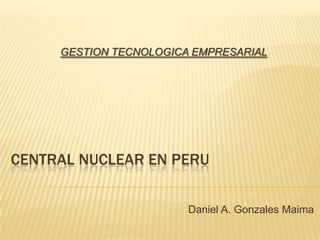 GESTION TECNOLOGICA EMPRESARIAL CENTRAL NUCLEAR EN PERU Daniel A. Gonzales Maima 
