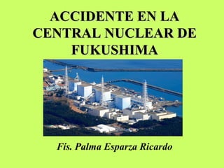 ACCIDENTE EN LAACCIDENTE EN LA
CENTRAL NUCLEAR DECENTRAL NUCLEAR DE
FUKUSHIMAFUKUSHIMA
Fís. Palma Esparza Ricardo
 