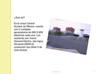 16/03/20113¿Que es?Es la única Central Nuclear de México, cuenta con 2 unidades generadoras de 682.5 MW eléctricos cada una. Los reactores son marca General Electric, tipo Agua Hirviente (BWR-5), contención tipo Mark II de ciclo directo. 