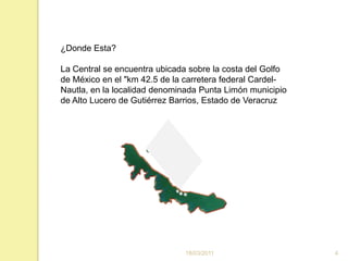 16/03/20114¿Donde Esta?La Central se encuentra ubicada sobre la costa del Golfo de México en el "km 42.5 de la carretera federal Cardel-Nautla, en la localidad denominada Punta Limón municipio de Alto Lucero de Gutiérrez Barrios, Estado de Veracruz