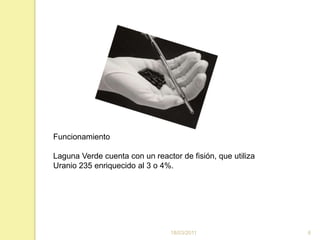 16/03/20116FuncionamientoLaguna Verde cuenta con un reactor de fisión, que utiliza Uranio 235 enriquecido al 3 o 4%.