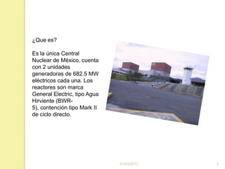 16/03/20113¿Que es?Es la única Central Nuclear de México, cuenta con 2 unidades generadoras de 682.5 MW eléctricos cada una. Los reactores son marca General Electric, tipo Agua Hirviente (BWR-5), contención tipo Mark II de ciclo directo. 