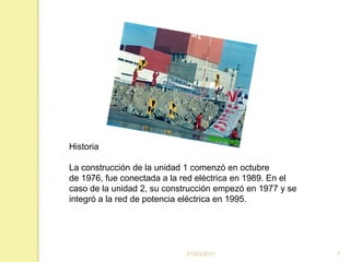 16/03/20117Historia La construcción de la unidad 1 comenzó en octubre de 1976, fue conectada a la red eléctrica en 1989. En el caso de la unidad 2, su construcción empezó en 1977 y se integró a la red de potencia eléctrica en 1995.