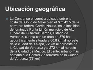 Ubicación geográficaLa Central se encuentra ubicada sobre la costa del Golfo de México en el "km 42.5 de la carretera federal Cardel-Nautla, en la localidad denominada Punta Limón municipio de Alto Lucero de Gutiérrez Barrios, Estado de Veracruz, cuenta con un área de 370 ha; geográficamente situada a 60.8 km al noreste de la ciudad de Xalapa, 72 km al noroeste de la Ciudad de Veracruz y a 272 km al noreste de la Ciudad de México. El centro urbano más cercano a la Central vía terrestre es la Ciudad de Veracruz (77 km)