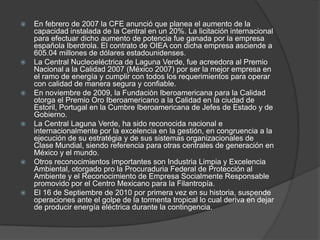 En febrero de 2007 la CFE anunció que planea el aumento de la capacidad instalada de la Central en un 20%. La licitación internacional para efectuar dicho aumento de potencia fue ganada por la empresa española Iberdrola. El contrato de OIEA con dicha empresa asciende a 605.04 millones de dólares estadounidenses.La Central Nucleoeléctrica de Laguna Verde, fue acreedora al Premio Nacional a la Calidad 2007 (México 2007) por ser la mejor empresa en el ramo de energía y cumplir con todos los requerimientos para operar con calidad de manera segura y confiable.En noviembre de 2009, la Fundación Iberoamericana para la Calidad otorga el Premio Oro Iberoamericano a la Calidad en la ciudad de Estoril, Portugal en la Cumbre Iberoamericana de Jefes de Estado y de Gobierno.La Central Laguna Verde, ha sido reconocida nacional e internacionalmente por la excelencia en la gestión, en congruencia a la ejecución de su estratégia y de sus sistemas organizacionales de Clase Mundial, siendo referencia para otras centrales de generación en México y el mundo.Otros reconocimientos importantes son Industria Limpia y Excelencia Ambiental, otorgado pro la Procuraduria Federal de Protección al Ambiente y el Reconocimiento de Empresa Socialmente Responsable promovido por el Centro Mexicano para la Filantropía.El 16 de Septiembre de 2010 por primera vez en su historia, suspende operaciones ante el golpe de la tormenta tropical lo cual deriva en dejar de producir energía eléctrica durante la contingencia.
