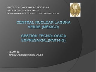 UNIVERSIDAD NACIONAL DE INGENIERIA FACULTAD DE INGENIERIA CIVIL DEPARTAMENTO ACADEMICO DE CONSTRUCCION Central nuclear laguna verde (México)GESTION TECNOLOGICA ENPRESARIAL(PA814-G) ALUMNOS: MARIN-VASQUEZ-MICHEL JAMES  
