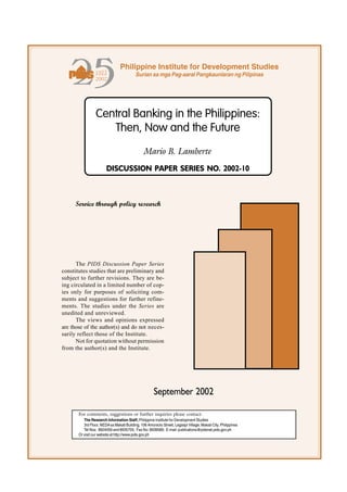 #'%%
                  
                                 Philippine Institute for Development Studies
                                           Surian sa mga Pag-aaral Pangkaunlaran ng Pilipinas




                 Central Banking in the Philippines:
                    Then, Now and the Future
                                                Mario B. Lamberte
                        DISCUSSION PAPER SERIES NO. 2002-10



     Service through policy research




      The PIDS Discussion Paper Series
constitutes studies that are preliminary and
subject to further revisions. They are be-
ing circulated in a limited number of cop-
ies only for purposes of soliciting com-
ments and suggestions for further refine-
ments. The studies under the Series are
unedited and unreviewed.
      The views and opinions expressed
are those of the author(s) and do not neces-
sarily reflect those of the Institute.
      Not for quotation without permission
from the author(s) and the Institute.




                                                      September 2002

       For comments, suggestions or further inquiries please contact:
          The Research Information Staff, Philippine Institute for Development Studies
          3rd Floor, NEDA sa Makati Building, 106 Amorsolo Street, Legaspi Village, Makati City, Philippines
          Tel Nos: 8924059 and 8935705; Fax No: 8939589; E-mail: publications@pidsnet.pids.gov.ph
       Or visit our website at http://www.pids.gov.ph
 