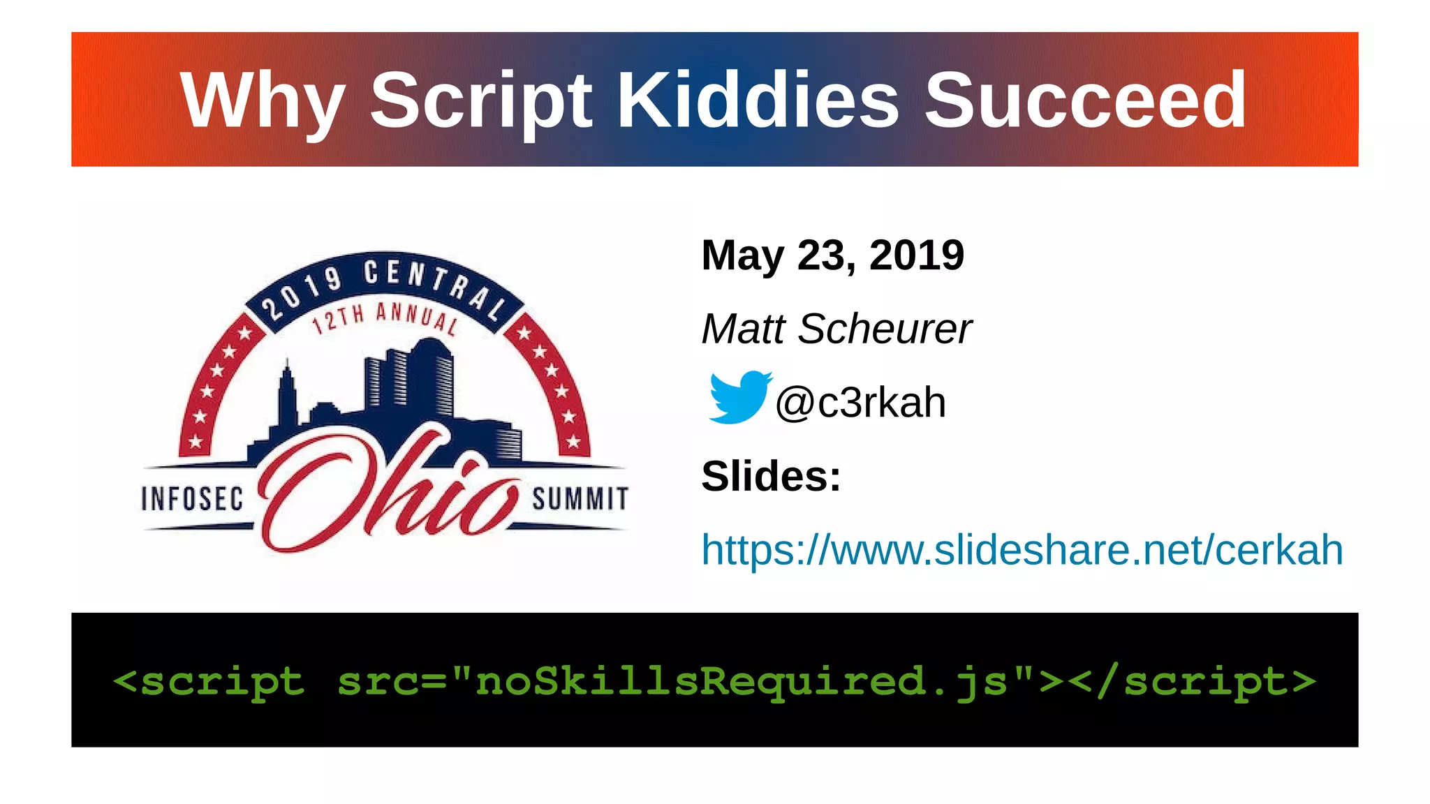 CiNPA Hacker’s Night 19CiNPA Hacker’s Night 19
May 23, 2019
Matt Scheurer
@c3rkah
Slides:
https://www.slideshare.net/cerkah
<script src="noSkillsRequired.js"></script><script src="noSkillsRequired.js"></script>
Why Script Kiddies SucceedWhy Script Kiddies Succeed
 