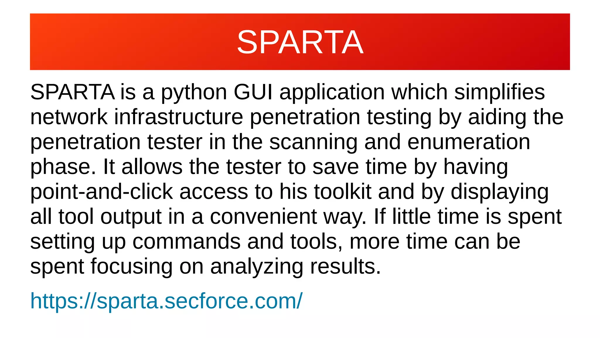 SPARTA
SPARTA is a python GUI application which simplifies
network infrastructure penetration testing by aiding the
penetration tester in the scanning and enumeration
phase. It allows the tester to save time by having
point-and-click access to his toolkit and by displaying
all tool output in a convenient way. If little time is spent
setting up commands and tools, more time can be
spent focusing on analyzing results.
https://sparta.secforce.com/
 