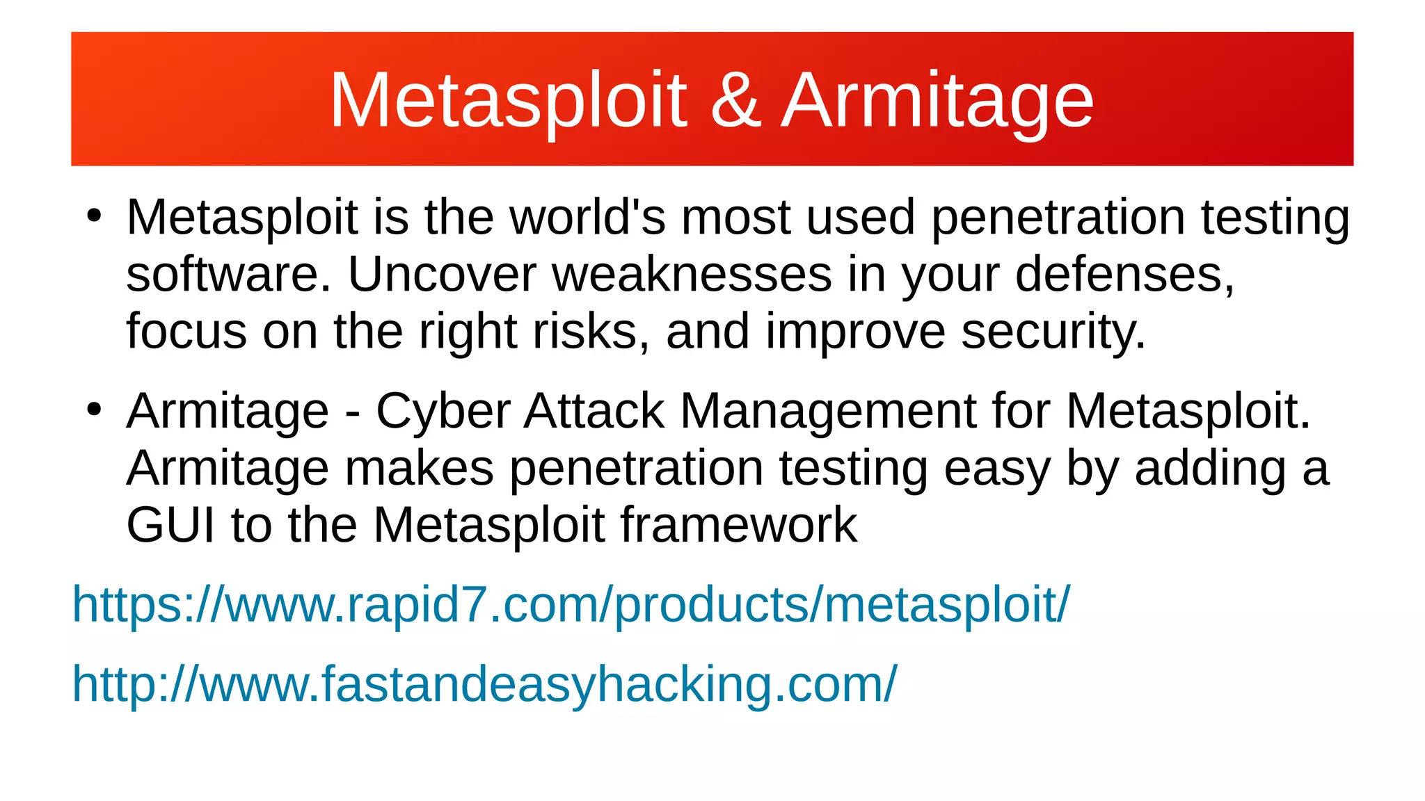 Metasploit & Armitage
●
Metasploit is the world's most used penetration testing
software. Uncover weaknesses in your defenses,
focus on the right risks, and improve security.
●
Armitage - Cyber Attack Management for Metasploit.
Armitage makes penetration testing easy by adding a
GUI to the Metasploit framework
https://www.rapid7.com/products/metasploit/
http://www.fastandeasyhacking.com/
 